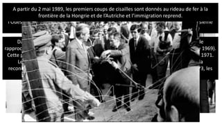 Après la crise des missiles de Cuba en octobre 1962, la Guerre froide rentre dans une nouvelle
phase ; la Détente. C’est une période qui est marquée par l’apaisement des conflits entre
l’Ouest et l’Est. Le dialogue et la coopération sont de mises après la crainte d’une Troisième
guerre mondiale à Cuba. Le statut quo s’installe notamment à Berlin.
Dans ce contexte, Willy Brandt, chancelier de la RFA, lance l’Ostpolitik (politique de
rapprochement et de détente entre la RFA et la RDA menée par Willy Brandt à partir de 1969).
Cette politique favorise les communications entre les deux zones de la ville à partir de 1971.
Le 21 décembre 1972, le traité fondamental, ratifié par les deux parties, marque la
reconnaissance respective de l’Allemagne de l’Ouest et de l’Allemagne de l’Est. En 1973, les
deux Allemagnes font leur entrer à l’ONU.
A partir du 2 mai 1989, les premiers coups de cisailles sont donnés au rideau de fer à la
frontière de la Hongrie et de l’Autriche et l’immigration reprend.
 
