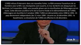 L’URSS refuse d’intervenir dans ces nouvelles fuites. La RDA annonce l’ouverture de sa
frontière avec la RFA. Les checkpoints sont ouverts, le mur de Berlin est attaqué par les
Berlinois, le 9 novembre 1989, une nouvelle phase vers la réunification de l’Allemagne est en
route. Cette décision accélère la fin de la Guerre froide et le démantèlement de l’URSS.
L’Allemagne est réunifiée le 3 octobre 1990, l’URSS est démantelée entre 1990 et 1991. 15
pays deviennent indépendants (du 11 mars 1990 : Lituanie au 16 décembre 1991 : le
Kazakhstan). La dissolution de l’URSS est effective le 26 décembre.
 