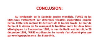 CONCLUSION:
Au lendemain de la Seconde guerre mondiale, l’URSS et les
Etats-Unis s’affrontent sur différents théâtres d’opération comme
Berlin. Cette ville incarne les tensions de la Guerre froide. Le mur de
Berlin et le rideau de fer marquent la frontière entre les deux blocs
idéologiques. Le 9 novembre 1989, le mur de Berlin est détruit, le 26
décembre 1991, l’URSS est dissoute. Le monde n’est dominé plus que
par une hyperpuissance : les Etats-Unis.
 