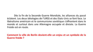 Dès la fin de la Seconde Guerre Mondiale, les alliances du passé
éclatent. Les deux idéologies de l’URSS et des Etats-Unis se font face. Le
libéralisme américain et le communisme soviétique s’affrontent dans le
monde et surtout dans une Allemagne occupée et divisée. La Guerre
Froide est en route.
Comment la ville de Berlin devient-elle un enjeu et un symbole de la
Guerre froide ?
 
