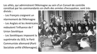 Les alliés, qui administrent l’Allemagne au sein d’un Conseil de contrôle
constitué par les commandants en chefs des armées d’occupation, sont très
divisés :
- Les Français craignent un
réarmement de l’Allemagne
- Les Anglais et les Américains
redoutent l’influence de l’
Union Soviétique
- Les Soviétiques imposent la
suprématie du SED, le Parti
Communiste allemand (Parti
Socialiste unifié d’Allemagne).
 