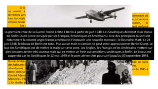 A la fin du mois de mars 1948, les Soviétiques
se mirent à couper les lignes de communication
terrestres vers Berlin-Ouest les unes après les autres [...].
Leur but était évident : forcer les occidentaux à se retirer
et faire passer toute la ville sous leur autorité.
Les alliés occidentaux répondirent à ce défi par
l'établissement d'un pont aérien. C'est le 25 juin 1948
que commença cette entreprise, la plus grandiose dans
l'histoire de l'aviation moderne et qui sauvegarda
la liberté des populations de Berlin-Ouest. Entre le 25
juin et le mois de mai 1949, un million et demi environ de
tonnes de marchandises les plus diverses, vivres,
charbon, matières premières et médicaments arrivèrent
ainsi par air1 [...].
Dans la nuit du 12 mai 1949, les
Russes levèrent le blocus. Leurs buts - briser la résistance
des habitants et contraindre les puissances occidentales à
abandonner la place - n'avaient pas été atteints.
Berlin demeurait le bastion de l'Occident.
Konrad Adenauer (chancelier de ta RFA de 1949 à 1963),
Mémoires. 1945-1953, Hachette, 1965.
1. En réalité, près de 2,3 millions de tonnes.
Le but des Russes était évidemment de
nous chasser de Berlin [...]. Si nous ne parvenions
pas à maintenir notre position, le
communisme s'en trouverait doublement renforcé
dans l'opinion publique allemande. Or notre
position dans la capitale était fragile et si nous
voulions nous y accrocher, il fallait montrer notre
force, malgré le risque toujours présent d'une
réaction russe qui eut conduit à la guerre [...]. A
partir de 1949, le Kremlin commençait à se rendre
compte que ses efforts pour nous chasser étaient
voués à l'échec. Sa brutalité et sa rudesse dans
cette affaire avaient amené beaucoup
d'Européens à comprendre la nécessité de liens
plus étroits entre les nations occidentales.
Harry Truman (président des États-Unis de 1945 à
1953), Mémoires, 1956.
La première crise de la Guerre Froide éclate à Berlin à partir de juin 1948. Les Soviétiques décident d’un blocus
de Berlin-Ouest (zone occupée par les Français, Britanniques et Américains). Une des principales raisons est
notamment la volonté anglo-franco-américaine d’instaurer une nouvelle monnaie ; le Deutsche Mark. Le 24
juin 1948, le blocus de Berlin est total. Plus aucun train ni camion ne peut venir approvisionner Berlin-Ouest. Le
but des Soviétiques est de mettre la main sur cette zone. Les Anglais, les Français et les Américains mettent sur
pied un pont aérien très couteux mais qui va mettre un frein aux ambitions soviétiques à Berlin. Le blocus est
suspendu par les Soviétiques le 12 mai 1949 et le pont aérien s’est poursuivi jusqu’au 30 septembre 1949.
 