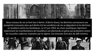 Deux niveaux de vie se font face à Berlin. À Berlin-Ouest, les Berlinois connaissent une
prospérité croissante alors qu’à Berlin-Est les conditions de vie se dégradent et les Berlinois
se révoltent contre les Soviétiques. Le 17 juin 1953, les chars soviétiques répriment
violemment les manifestations de travailleurs est-allemands en grève qui protestent contre
les nouvelles cadences imposées par le régime. Ces émeutes font plus de 200 victimes.
 