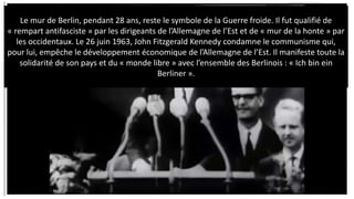 C. Le théâtre de la Détente et de la fin de la
Guerre froide (1963-1989):
Le mur de Berlin, pendant 28 ans, reste le symbole de la Guerre froide. Il fut qualifié de
« rempart antifasciste » par les dirigeants de l’Allemagne de l’Est et de « mur de la honte » par
les occidentaux. Le 26 juin 1963, John Fitzgerald Kennedy condamne le communisme qui,
pour lui, empêche le développement économique de l’Allemagne de l’Est. Il manifeste toute la
solidarité de son pays et du « monde libre » avec l’ensemble des Berlinois : « Ich bin ein
Berliner ».
 