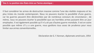 Doc 3. La position des États-Unis sur l’arme atomique :
Il faut considérer les armes de destruction massive comme l’une des réalités majeures et les
plus tristes du monde contemporain. Nous ne pouvons écarter la possibilité d’une guerre,
car les guerres peuvent être déclenchées par de nombreux concours de circonstance ; de
même, nous ne pouvons écarter la possibilité que ces horribles armes puissent être un jour
employées. Il est également possible qu’il n’y ait pas d’autres guerre mondiale. Il est en outre
possible que même s’il y a une guerre, nous gardions tous assez de prudence pour nous
limiter aux armes conventionnelles.
Déclaration de G. F. Kennan, diplomate américain, 1954
 