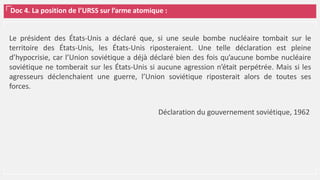 Doc 4. La position de l’URSS sur l’arme atomique :
Le président des États-Unis a déclaré que, si une seule bombe nucléaire tombait sur le
territoire des États-Unis, les États-Unis riposteraient. Une telle déclaration est pleine
d’hypocrisie, car l’Union soviétique a déjà déclaré bien des fois qu’aucune bombe nucléaire
soviétique ne tomberait sur les États-Unis si aucune agression n’était perpétrée. Mais si les
agresseurs déclenchaient une guerre, l’Union soviétique riposterait alors de toutes ses
forces.
Déclaration du gouvernement soviétique, 1962
 