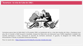 Ouverture : la crise de Cuba de 1962 :
Caricature parue dans le Daily Mail, le 29 octobre 1962, au lendemain de la « crise des missiles de Cuba ». Quelques jours
plus tôt, le monde a frôlé la guerre mondiale, lorsque les États-Unis ont découvert que l’URSS s’apprêtait à installer des
missiles atomiques à Cuba, menaçant la sécurité du territoire américain. À gauche, le dirigeant de l’URSS, Nikita
Khrouchtchev. À droite, le président américain Kennedy.
Pour en savoir plus : https://www.lumni.fr/video/la-crise-des-missiles-de-cuba
 