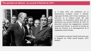 Des périodes de détente : les accords d’Helsinki de 1975 :
Le 3 juillet 1973, une conférence sur le
désarmement nucléaire s’ouvre à Helsinki,
regroupant 35 États, dont l’Union soviétique, les
Etats-Unis et la majeure partie des pays
européens. Les discussions durent deux ans et
aboutissent aux accords d'Helsinki de 1975. Ce
document contient des engagements conjoints
couvrant trois thèmes : la sécurité en Europe, les
droits de l’homme et le développement de la
coopération entre les États.
⭠ Le président américain Gerald Ford parle avec
le dirigeant de l’URSS Leonid Brejnev, 1975,
Helsinki.
 
