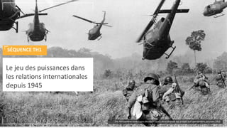 Le jeu des puissances dans
les relations internationales
depuis 1945
SÉQUENCE TH1
Des hélicoptères américains décollent après avoir déposé des soldats sud-vietnamiens, en mars 1965
 