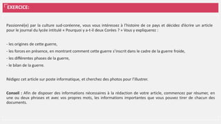 EXERCICE:
Passionné(e) par la culture sud-coréenne, vous vous intéressez à l’histoire de ce pays et décidez d’écrire un article
pour le journal du lycée intitulé « Pourquoi y a-t-il deux Corées ? » Vous y expliquerez :
- les origines de cette guerre,
- les forces en présence, en montrant comment cette guerre s’inscrit dans le cadre de la guerre froide,
- les différentes phases de la guerre,
- le bilan de la guerre.
Rédigez cet article sur poste informatique, et cherchez des photos pour l’illustrer.
Conseil : Afin de disposer des informations nécessaires à la rédaction de votre article, commencez par résumer, en
une ou deux phrases et avec vos propres mots, les informations importantes que vous pouvez tirer de chacun des
documents.
 