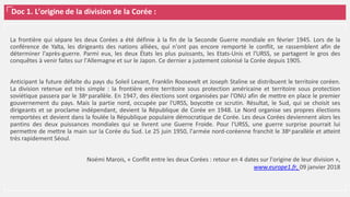 Doc 1. L’origine de la division de la Corée :
La frontière qui sépare les deux Corées a été définie à la fin de la Seconde Guerre mondiale en février 1945. Lors de la
conférence de Yalta, les dirigeants des nations alliées, qui n'ont pas encore remporté le conflit, se rassemblent afin de
déterminer l'après-guerre. Parmi eux, les deux États les plus puissants, les Etats-Unis et l'URSS, se partagent le gros des
conquêtes à venir faites sur l'Allemagne et sur le Japon. Ce dernier a justement colonisé la Corée depuis 1905.
Anticipant la future défaite du pays du Soleil Levant, Franklin Roosevelt et Joseph Staline se distribuent le territoire coréen.
La division retenue est très simple : la frontière entre territoire sous protection américaine et territoire sous protection
soviétique passera par le 38e parallèle. En 1947, des élections sont organisées par l'ONU afin de mettre en place le premier
gouvernement du pays. Mais la partie nord, occupée par l'URSS, boycotte ce scrutin. Résultat, le Sud, qui se choisit ses
dirigeants et se proclame indépendant, devient la République de Corée en 1948. Le Nord organise ses propres élections
remportées et devient dans la foulée la République populaire démocratique de Corée. Les deux Corées deviennent alors les
pantins des deux puissances mondiales qui se livrent une Guerre Froide. Pour l'URSS, une guerre surprise pourrait lui
permettre de mettre la main sur la Corée du Sud. Le 25 juin 1950, l'armée nord-coréenne franchit le 38e parallèle et atteint
très rapidement Séoul.
Noémi Marois, « Conflit entre les deux Corées : retour en 4 dates sur l'origine de leur division »,
www.europe1.fr, 09 janvier 2018
 