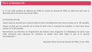 Doc 2. La Résolution 83 :
Le 27 juin 1950, profitant de l’absence de l’URSS au Conseil de sécurité de l’ONU, les États-Unis font voter la
Résolution 83 du Conseil de Sécurité de l’ONU :
Le Conseil de sécurité,
•Ayant invité les autorités de la Corée du Nord à retirer immédiatement leurs forces armées sur le 38e parallèle,
•Ayant constaté que les autorités de la Corée du Nord n'ont ni suspendu les hostilités, ni retiré leurs forces
armées sur le 38e parallèle,
Recommande aux Membres de l'Organisation des Nations Unies d'apporter à la République de Corée toute
l'aide nécessaire pour repousser les assaillants et rétablir dans cette région la paix et la sécurité
internationales. »
Résolution 83 du Conseil de sécurité de l’ONU, 27 juin 1950
 