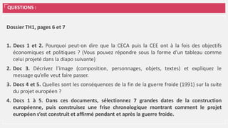 QUESTIONS :
Dossier TH1, pages 6 et 7
1. Docs 1 et 2. Pourquoi peut-on dire que la CECA puis la CEE ont à la fois des objectifs
économiques et politiques ? (Vous pouvez répondre sous la forme d’un tableau comme
celui projeté dans la diapo suivante)
2. Doc 3. Décrivez l’image (composition, personnages, objets, textes) et expliquez le
message qu’elle veut faire passer.
3. Docs 4 et 5. Quelles sont les conséquences de la fin de la guerre froide (1991) sur la suite
du projet européen ?
4. Docs 1 à 5. Dans ces documents, sélectionnez 7 grandes dates de la construction
européenne, puis construisez une frise chronologique montrant comment le projet
européen s’est construit et affirmé pendant et après la guerre froide.
 