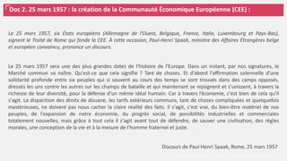 Doc 2. 25 mars 1957 : la création de la Communauté Économique Européenne (CEE) :
Le 25 mars 1957, six États européens (Allemagne de l’Ouest, Belgique, France, Italie, Luxembourg et Pays-Bas),
signent le Traité de Rome qui fonde la CEE. À cette occasion, Paul-Henri Spaak, ministre des Affaires Étrangères belge
et européen convaincu, prononce un discours.
Le 25 mars 1957 sera une des plus grandes dates de l'histoire de l'Europe. Dans un instant, par nos signatures, le
Marché commun va naître. Qu'est-ce que cela signifie ? Tant de choses. Et d'abord l'affirmation solennelle d'une
solidarité profonde entre six peuples qui si souvent au cours des temps se sont trouvés dans des camps opposés,
dressés les uns contre les autres sur les champs de bataille et qui maintenant se rejoignent et s'unissent, à travers la
richesse de leur diversité, pour la défense d'un même idéal humain. Car à travers l’économie, c'est bien de cela qu'il
s'agit. La disparition des droits de douane, les tarifs extérieurs communs, tant de choses compliquées et quelquefois
mystérieuses, ne doivent pas nous cacher la claire réalité des faits. Il s'agit, c'est vrai, du bien-être matériel de nos
peuples, de l'expansion de notre économie, du progrès social, de possibilités industrielles et commerciales
totalement nouvelles, mais grâce à tout cela il s'agit avant tout de défendre, de sauver une civilisation, des règles
morales, une conception de la vie et à la mesure de l'homme fraternel et juste.
Discours de Paul-Henri Spaak, Rome, 25 mars 1957
 