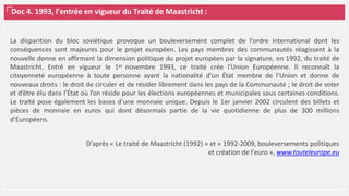 Doc 4. 1993, l’entrée en vigueur du Traité de Maastricht :
La disparition du bloc soviétique provoque un bouleversement complet de l'ordre international dont les
conséquences sont majeures pour le projet européen. Les pays membres des communautés réagissent à la
nouvelle donne en affirmant la dimension politique du projet européen par la signature, en 1992, du traité de
Maastricht. Entré en vigueur le 1er novembre 1993, ce traité crée l'Union Européenne. Il reconnaît la
citoyenneté européenne à toute personne ayant la nationalité d’un État membre de l’Union et donne de
nouveaux droits : le droit de circuler et de résider librement dans les pays de la Communauté ; le droit de voter
et d’être élu dans l’État où l’on réside pour les élections européennes et municipales sous certaines conditions.
Le traité pose également les bases d'une monnaie unique. Depuis le 1er janvier 2002 circulent des billets et
pièces de monnaie en euros qui dont désormais partie de la vie quotidienne de plus de 300 millions
d'Européens.
D'après « Le traité de Maastricht (1992) » et « 1992-2009, bouleversements politiques
et création de l'euro », www.touteleurope.eu
 