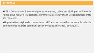DÉFINITIONS :
•CEE : Communauté économique européenne, créée en 1957 par le Traité de
Rome pour réduire les barrières commerciales et favoriser la coopération entre
ses membres.
•Organisation régionale : association d’États qui travaillent ensemble afin de
défendre des intérêts communs (économiques, militaires, politiques…)
 