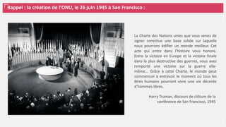 Rappel : la création de l’ONU, le 26 juin 1945 à San Francisco :
La Charte des Nations unies que vous venez de
signer constitue une base solide sur laquelle
nous pourrons édifier un monde meilleur. Cet
acte qui entre dans l’histoire vous honore.
Entre la victoire en Europe et la victoire finale
dans la plus destructive des guerres, vous avez
remporté une victoire sur la guerre elle-
même... Grâce à cette Charte, le monde peut
commencer à entrevoir le moment où tous les
êtres humains pourront vivre une vie décente
d’hommes libres.
Harry Truman, discours de clôture de la
conférence de San Francisco, 1945
 