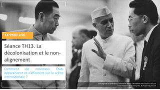 Comment de nouveaux États
apparaissent et s’affirment sur la scène
internationale ?
Séance TH13. La
décolonisation et le non-
alignement
LE PROF LHG
En marge de la conférence, Jawaharlal Nehru s'entretientavec Chou En-lai, par
l'intermédiaire d'un interprète. © Howard Sochurek
 