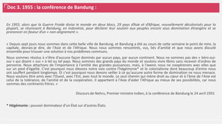 Doc 3. 1955 : la conférence de Bandung :
En 1955, alors que la Guerre Froide divise le monde en deux blocs, 29 pays d’Asie et d’Afrique, nouvellement décolonisés pour la
plupart, se réunissent à Bandung, en Indonésie, pour déclarer leur soutien aux peuples encore sous domination étrangère et se
prononcer en faveur d’un « non-alignement ».
« Depuis sept jours nous sommes dans cette belle ville de Bandung, et Bandung a été au cours de cette semaine le point de mire, la
capitale, devrais-je dire, de l'Asie et de l'Afrique. Nous nous sommes rencontrés, vus, liés d'amitié et que nous avons discuté
ensemble pour trouver une solution à nos problèmes communs.
Nous sommes résolus à n'être d'aucune façon dominés par aucun pays, par aucun continent. Nous ne sommes pas des « béni-oui-
oui » qui disent « oui » à tel ou tel pays. Nous sommes des grands pays du monde et voulons vivre libres sans recevoir d'ordres de
personne. Nous attachons de l'importance à l'amitié des grandes puissances, mais, à l'avenir, nous ne coopérerons avec elles que
sur un pied d'égalité. C'est pourquoi nous élevons notre voix contre l'hégémonie* et le colonialisme dont beaucoup d'entre nous
ont souffert pendant longtemps. Et c'est pourquoi nous devons veiller à ce qu'aucune autre forme de domination ne nous menace.
Nous voulons être amis avec l'Ouest, avec l'Est, avec tout le monde. Le seul chemin qui mène droit au cœur et à l'âme de l'Asie est
celui de la tolérance, de l'amitié et de la coopération. Il appartient à l'Asie d'aider l'Afrique au mieux de ses possibilités, car nous
sommes des continents frères. »
Discours de Nehru, Premier ministre indien, à la conférence de Bandung le 24 avril 1955
* Hégémonie : pouvoir dominateur d'un État sur d'autres États.
 