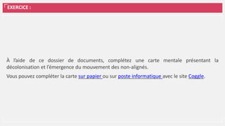 EXERCICE :
À l’aide de ce dossier de documents, complétez une carte mentale présentant la
décolonisation et l’émergence du mouvement des non-alignés.
Vous pouvez compléter la carte sur papier ou sur poste informatique avec le site Coggle.
 