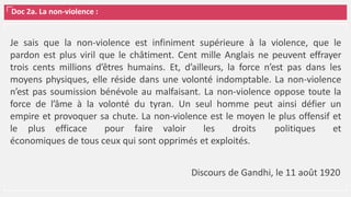 Doc 2a. La non-violence :
Je sais que la non-violence est infiniment supérieure à la violence, que le
pardon est plus viril que le châtiment. Cent mille Anglais ne peuvent effrayer
trois cents millions d’êtres humains. Et, d’ailleurs, la force n’est pas dans les
moyens physiques, elle réside dans une volonté indomptable. La non-violence
n’est pas soumission bénévole au malfaisant. La non-violence oppose toute la
force de l’âme à la volonté du tyran. Un seul homme peut ainsi défier un
empire et provoquer sa chute. La non‐violence est le moyen le plus offensif et
le plus efficace pour faire valoir les droits politiques et
économiques de tous ceux qui sont opprimés et exploités.
Discours de Gandhi, le 11 août 1920
 
