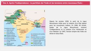 Doc 4. Après l’indépendance : la partition de l’Inde et les tensions entre nouveaux États :
Depuis les années 1930, le parti de la Ligue
Musulmane milite pour la création d’un État séparé
pour les musulmans indiens. En 1946, Ali Jinnah,
leader de la Ligue Musulmane, réclame
l’indépendance et la création d’un Hindoustan et
d’un Pakistan. En 1947, l’ancien empire des Indes est
divisé en deux États.
 