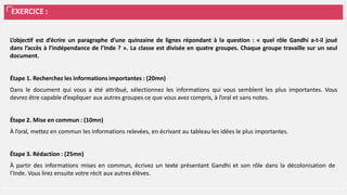 EXERCICE :
L’objectif est d’écrire un paragraphe d’une quinzaine de lignes répondant à la question : « quel rôle Gandhi a-t-il joué
dans l’accès à l’indépendance de l’Inde ? ». La classe est divisée en quatre groupes. Chaque groupe travaille sur un seul
document.
Étape 1. Recherchez les informations importantes : (20mn)
Dans le document qui vous a été attribué, sélectionnez les informations qui vous semblent les plus importantes. Vous
devrez être capable d’expliquer aux autres groupes ce que vous avez compris, à l’oral et sans notes.
Étape 2. Mise en commun : (10mn)
À l’oral, mettez en commun les informations relevées, en écrivant au tableau les idées le plus importantes.
Étape 3. Rédaction : (25mn)
À partir des informations mises en commun, écrivez un texte présentant Gandhi et son rôle dans la décolonisation de
l’Inde. Vous lirez ensuite votre récit aux autres élèves.
 