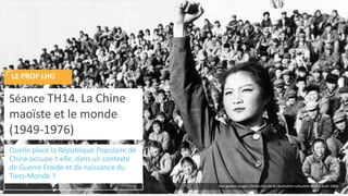 Quelle place la République Populaire de
Chine occupe-t-elle, dans un contexte
de Guerre Froide et de naissance du
Tiers-Monde ?
Séance TH14. La Chine
maoïste et le monde
(1949-1976)
LE PROF LHG
Des gardes rouges chinois lors de la révolution culturelle en Chine en 1966
 