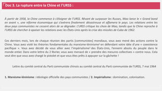Doc 3. La rupture entre la Chine et l’URSS :
À partir de 1958, la Chine commence à s’éloigner de l’URSS. Rêvant de surpasser les Russes, Mao lance le « Grand bond
en avant », une réforme économique qui s’avèrera finalement désastreuse et affamera le pays. Les relations entre les
deux pays communistes ne cessent alors de se dégrader. L’URSS critique les choix de Mao, tandis que la Chine reproche à
l’URSS de chercher à apaiser les relations avec les États-Unis après la crise des missiles de Cuba de 1962.
Ces derniers mois, lors de chaque réunion des partis [communistes] mondiaux, vous avez mené des actions contre la
Chine. Vous avez violé les théories fondamentales du marxisme-léninisme1 en défendant votre idée d’une « coexistence
pacifique ». Vous avez décidé de vous allier avec l’impérialisme2 des États-Unis, l’ennemi absolu du peuple dans le
monde entier. Dans votre lettre du 2 février, vous avez menacé de « prendre des mesures collectives » contre nous. Cela
veut dire que vous avez chargé le pistolet et que vous êtes prêts à appuyer sur la gâchette !
Lettre du comité central du Parti communiste chinois au comité central du Parti communiste de l’URSS, 7 mai 1964
1. Marxisme-léninisme : idéologie officielle des pays communistes / 2. Impérialisme : domination, colonisation.
 