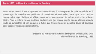 Doc 4. 1955 : la Chine à la conférence de Bandung :
Nous avons réussi à nous opposer au colonialisme, à sauvegarder la paix mondiale et à
encourager la coopération politique, économique et culturelle parce que nous autres,
peuples des pays d’Afrique et d’Asie, nous avons en commun le même sort et les mêmes
désirs. Pour la même raison, je désire déclarer une fois encore que le peuple chinois apporte
toute sa sympathie et son appui à la lutte que livrent tous les peuples d’Asie et d’Afrique
pour secouer le joug du colonialisme.
Discours du ministre des Affaires étrangères chinois Zhou Enlai
à la conférence de Bandung, 1955
 