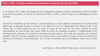 Doc 5. 1971 : la Chine, membre permanent du Conseil de Sécurité de l’ONU :
Le 25 octobre 1971, l’ONU vote l’admission de la République populaire de Chine comme État membre de l’ONU
et membre permanent du Conseil de sécurité de l’ONU. La RPC y prend la place de la République de Chine
(Taïwan).
Assumant le leadership du tiers-monde, il est probable que la Chine infléchira notablement les relations des
divers pays ou groupes de pays, y compris leurs rapports au sein de l'Organisation des Nations Unies. Il est
certain que la Chine pèsera de tout son poids et usera de son droit de veto pour soutenir les justes
revendications du tiers-monde. Elle saisira l'ONU de toutes les questions touchant à l'indépendance et au
développement, appuyée sur la majorité numérique des pays pauvres. De ce fait, elle acquerra une puissance
inégalée. Cela dit, il est peu probable que l'on puisse assister à une emprise chinoise du type de celle qu'ont
exercée les Américains et les Soviétiques. Car la Chine ne possède pas les formidables moyens de ces deux
pays.
Léon Trivière, « Pékin à l’ONU, Taipei exclu », revue Études, 1972
 