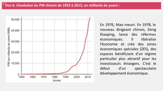 Doc 6. L’évolution du PIB chinois de 1952 à 2012, en milliards de yuans :
En 1976, Mao meurt. En 1978, le
nouveau dirigeant chinois, Deng
Xiaoping, lance
économiques.
des réformes
Il libéralise
l’économie et crée des zones
économiques spéciales (ZES), des
espaces bénéficiant d’un régime
particulier plus attractif pour les
investisseurs étrangers. C’est le
début d’un spectaculaire
développement économique.
 