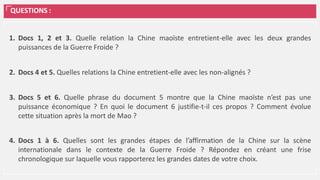 QUESTIONS :
1. Docs 1, 2 et 3. Quelle relation la Chine maoïste entretient-elle avec les deux grandes
puissances de la Guerre Froide ?
2. Docs 4 et 5. Quelles relations la Chine entretient-elle avec les non-alignés ?
3. Docs 5 et 6. Quelle phrase du document 5 montre que la Chine maoïste n’est pas une
puissance économique ? En quoi le document 6 justifie-t-il ces propos ? Comment évolue
cette situation après la mort de Mao ?
4. Docs 1 à 6. Quelles sont les grandes étapes de l’affirmation de la Chine sur la scène
internationale dans le contexte de la Guerre Froide ? Répondez en créant une frise
chronologique sur laquelle vous rapporterez les grandes dates de votre choix.
 