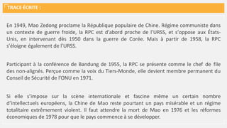 TRACE ÉCRITE :
En 1949, Mao Zedong proclame la République populaire de Chine. Régime communiste dans
un contexte de guerre froide, la RPC est d’abord proche de l’URSS, et s’oppose aux États-
Unis, en intervenant dès 1950 dans la guerre de Corée. Mais à partir de 1958, la RPC
s’éloigne également de l’URSS.
Participant à la conférence de Bandung de 1955, la RPC se présente comme le chef de file
des non-alignés. Perçue comme la voix du Tiers-Monde, elle devient membre permanent du
Conseil de Sécurité de l’ONU en 1971.
Si elle s’impose sur la scène internationale et fascine même un certain nombre
d’intellectuels européens, la Chine de Mao reste pourtant un pays misérable et un régime
totalitaire extrêmement violent. Il faut attendre la mort de Mao en 1976 et les réformes
économiques de 1978 pour que le pays commence à se développer.
 