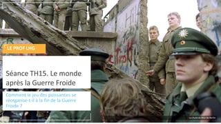 Comment le jeu des puissances se
réorganise-t-il à la fin de la Guerre
Froide ?
Séance TH15. Le monde
après la Guerre Froide
LE PROF LHG
La chute du Mur de Berlin
 