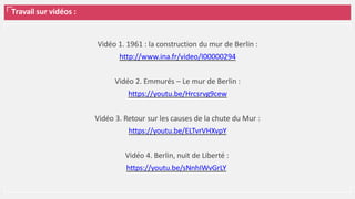 Travail sur vidéos :
Vidéo 1. 1961 : la construction du mur de Berlin :
http://www.ina.fr/video/I00000294
Vidéo 2. Emmurés – Le mur de Berlin :
https://youtu.be/Hrcsrvg9cew
Vidéo 3. Retour sur les causes de la chute du Mur :
https://youtu.be/ELTvrVHXvpY
Vidéo 4. Berlin, nuit de Liberté :
https://youtu.be/sNnhIWvGrLY
 