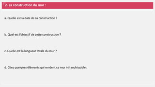 2. La construction du mur :
a. Quelle est la date de sa construction ?
b. Quel est l’objectif de cette construction ?
c. Quelle est la longueur totale du mur ?
d. Citez quelques éléments qui rendent ce mur infranchissable :
 