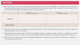 QUESTIONS :
1. Doc 1. Pourquoi peut-on parler d’un monde divisé en deux pendant la guerre froide ? Répondez en remplissant le tableau ci-dessous à
l’aide des éléments suivants : États-Unis / URSS / Continent américain / Australie / Japon / Chine / Europe de l'Ouest / Europe de l'Est /
Une alliance militaire : l'OTAN / Une alliance militaire : le Pacte de Varsovie
2. Docs 1 et 2. Quelles sont les conséquences de la guerre froide dans le monde, et particulièrement en Europe ? (Quatre conséquences
attendues dont au moins deux en Europe)
3. Docs 1, 3 et 4. Durant la guerre froide, les États-Unis et l’URSS ont adopté une stratégie militaire surnommée « l’équilibre de la terreur
». D’après ces documents, sur quelle arme repose cette stratégie ? Comment comprenez-vous l’expression « équilibre de la terreur » ?
4. Doc 5. Décrivez et analysez chacune des deux images de propagande, en expliquant comment chaque camp présente son adversaire, et
quel message il veut faire passer.
Bloc de Bloc de
Pays alliés
Alliance militaire
 