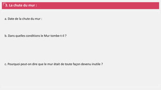 3. La chute du mur :
a. Date de la chute du mur :
b. Dans quelles conditions le Mur tombe-t-il ?
c. Pourquoi peut-on dire que le mur était de toute façon devenu inutile ?
 