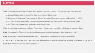 QUESTIONS :
1. Doc 1. Les affirmations ci-dessous sont-elles vraies ou fausses ? Justifiez à chaque fois votre point de vue !
a. Lorsque l’Irak envahit le Koweït, les États-Unis refusent d’intervenir.
b. L’invasion du Koweït par l’Irak marque le début d’un nouvel affrontement entre les États-Unis et l’URSS.
c. Les États-Unis ne veulent plus intervenir seuls mais veulent agir dans le cadre d’une action de l’ONU.
d. Les États-Unis interviennent finalement seuls contre l’Irak.
2. Doc 1. Avec vos propres mots, expliquez l’expression « Nouvel ordre mondial » utilisée par le président Bush.
3. Doc 2. Pourquoi les États-Unis sont-ils considérés comme une hyperpuissance dans les années 1990 ?
4. Doc 3. Que s’est-il passé le 11 septembre 2001 ? Présentez cet évènement en un bref paragraphe.
5. Docs 3 à 5. À partir de 2001, les États-Unis dominent-ils toujours le monde de manière incontestée ? Par qui la
domination américaine est-elle remise en cause ?
 