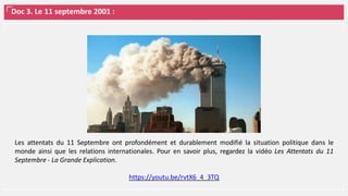 Doc 3. Le 11 septembre 2001 :
Les attentats du 11 Septembre​ ont profondément et durablement modifié la situation politique dans le
monde ainsi que les relations internationales. Pour en savoir plus, regardez la vidéo Les Attentats du 11
Septembre - La Grande Explication.
https://youtu.be/rvtX6_4_3TQ
 