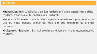 DÉFINITIONS :
•Hyperpuissance : supériorité d’un État fondée sur 4 piliers : puissance politico-
militaire, économique, technologique et culturelle.
•Monde multipolaire : situation dans laquelle le monde n’est plus dominé par
une ou deux grandes puissances, mais par une multitude de grandes
puissances.
•Puissances régionales : État qui domine sa région, sur le plan économique ou
militaire.
 
