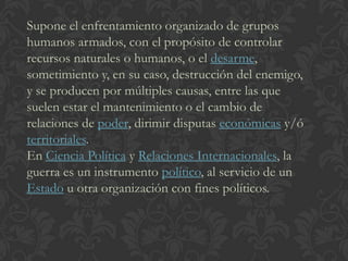 Supone el enfrentamiento organizado de grupos
humanos armados, con el propósito de controlar
recursos naturales o humanos, o el desarme,
sometimiento y, en su caso, destrucción del enemigo,
y se producen por múltiples causas, entre las que
suelen estar el mantenimiento o el cambio de
relaciones de poder, dirimir disputas económicas y/ó
territoriales.
En Ciencia Política y Relaciones Internacionales, la
guerra es un instrumento político, al servicio de un
Estado u otra organización con fines políticos.
 