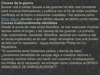 Causas de la guerra
Buscar una o varias causas a las guerras ha sido una constante
para muchos historiadores y políticos con el fin de evitar posibles
conflictos en el futuro o encontrar culpables.9 Así autores como
Brian Hayes apuntan a que ciertas causas se tienen como ciertas.
Causas tradicionalmente admitidas
Desde el punto de vista socio-filosófico, se han avanzado muchas
teorías sobre el origen y las causas de las guerras. La primera,
más contundente, resumida, filosófica, racional (en cuanto a dar
la causa explicando) es la que - luego de explicar que una ciudad
es feliz con lo necesario - sigue escribiendo Platón en La
República:
"Si queremos tener bastantes pastos y tierras de labor,
¿tendremos necesidad de usurpar algo a nuestros vecinos y
nuestros vecinos harán otro tanto con nosotros, si traspasando
los límites de lo necesario, se entregan como nosotros al DESEO
INSACIABLE DE ENRIQUECERSE?"
 