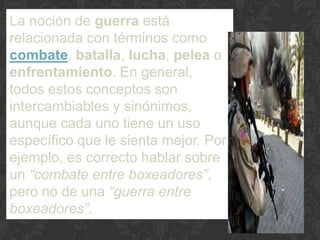 La noción de guerra está
relacionada con términos como
combate, batalla, lucha, pelea o
enfrentamiento. En general,
todos estos conceptos son
intercambiables y sinónimos,
aunque cada uno tiene un uso
específico que le sienta mejor. Por
ejemplo, es correcto hablar sobre
un “combate entre boxeadores”,
pero no de una “guerra entre
boxeadores”.
 