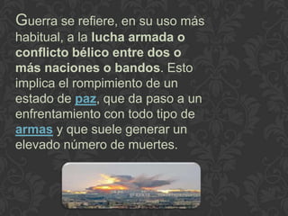Guerra se refiere, en su uso más
habitual, a la lucha armada o
conflicto bélico entre dos o
más naciones o bandos. Esto
implica el rompimiento de un
estado de paz, que da paso a un
enfrentamiento con todo tipo de
armas y que suele generar un
elevado número de muertes.
 