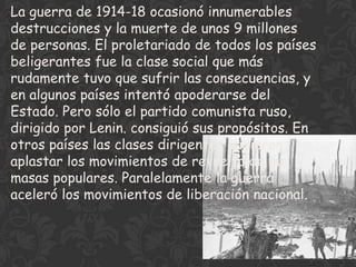 La guerra de 1914-18 ocasionó innumerables
destrucciones y la muerte de unos 9 millones
de personas. El proletariado de todos los países
beligerantes fue la clase social que más
rudamente tuvo que sufrir las consecuencias, y
en algunos países intentó apoderarse del
Estado. Pero sólo el partido comunista ruso,
dirigido por Lenin. consiguió sus propósitos. En
otros países las clases dirigentes pudieron
aplastar los movimientos de revuelta de las
masas populares. Paralelamente la guerra
aceleró los movimientos de liberación nacional.
 