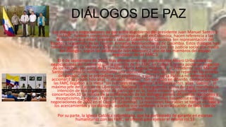 DIÁLOGOS DE PAZ
Los diálogos o negociaciones de paz entre el gobierno del presidente Juan Manuel Santos y
las FARC, también conocidos como proceso de paz en Colombia, hacen referencia a las
discusiones que están llevando a cabo el Gobierno de Colombia (en representación del
Estado) y la guerrilla de las Fuerzas Armadas Revolucionarias de Colombia. Estos diálogos han
tenido lugar en La Habana y Oslo y su objetivo es «buscar la paz con justicia social por medio
del diálogo», según las palabras de Iván Márquez,2 uno de los miembros del equipo
negociador de las FARC.3
El 4 de septiembre de 2012, tras afirmaciones del expresidente Álvaro Uribe sobre las
negociaciones del Gobierno con la guerrilla de las FARC en Cuba4 5 (y una posterior negación
de los hechos, por parte de la canciller María Ángela Holguín)6 , el Presidente Juan Manuel
Santos confirmó la noticia mediante una alocución, destacó que "no se repetirán los errores
del pasado" que se procedería con prudencia, y que la Fuerza Pública no detendrá su
accionar;7 lo propio hizo alias "Timoléon Jiménez" con un vídeo en diferido, destacando que
las FARC llegaban a la mesa "sin rencores ni arrogancia".8 9 Horas antes, alias "Gabino", el
máximo jefe del Ejército de Liberación Nacional (la otra guerrilla activa del país) manifestó la
intención de esa organización de participar en la, hasta entonces, rumoreada mesa de
concertación.10 La noticia de la confirmación de los diálogos generó diferentes reacciones y
escepticismo,2 algunas a favor y otras en contra, éstas últimas basándose en las fallidas
negociaciones de 2002 en el Caguán (Colombia). La reacciones favorables se toman en base a
los acercamientos y los diálogos, aquellos que conlleven a la erradicación de todo tipo de
conflictos.
Por su parte, la Iglesia Católica colombiana, que ha participado de garante en escenas
humanitarias con las FARC, se ofreció para ejercer el mismo rol.11

 
