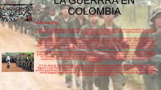 LA GUERRRA EN
COLOMBIA
ANTECEDENTES
Desde la independencia de Colombia, el país no ha estado ajeno a la violencia partidista, lo cual se
evidencia en varias guerras civiles que se desarrollaron durante el siglo XIX y culminando en la Guerra de
los Mil Días (1899–1902).
Entre 1902 y 1948, Colombia gozó de una relativa paz, primero bajo los gobiernos de la hegemonía
conservadora (1886–1930) y luego con los presidentes reformistas liberales (1930–1946). Sin embargo
durante esta época ciertos incidentes de violencia política fueron constantes en diversas regiones. El
conflicto interpartidista que se da principalmente a partir de 1946 cuando el presidente López Pumarejo
renuncia a terminar su segundo periodo se conoce como la época de La Violencia.[cita requerida]
A nivel global se empezaba a fraguar la Guerra fría entre Estados Unidos y la Unión Soviética. La guerra
proxy que mantuvieron los que apoyaban el comunismo versus el capitalismo en Latinoamérica influyó
en Colombia, con el gobierno norteamericano apoyando a distintos gobiernos colombianos y los
soviéticos y chinos apoyando las tendencias políticas afines a ellos, en especial los movimientos
insurgentes.
El 9 de abril de 1948, durante el gobierno del conservador Mariano Ospina Pérez, fue asesinado en
Bogotá el jefe liberal Jorge Eliécer Gaitán. Aún cuando el magnicidio no tuvo aparentemente un móvil
político partidista[cita requerida], este creó levantamiento popular violento, conocido como el Bogotazo,
siendo Bogotá dónde se vieron las reacciones más grandes, pero diferentes grados de violencia se
extendieron por gran parte del país.

 