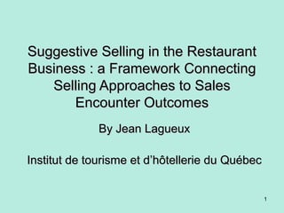 Suggestive Selling in the RestaurantSuggestive Selling in the Restaurant
Business : a Framework ConnectingBusiness : a Framework Connecting
Selling Approaches to SalesSelling Approaches to Sales
Encounter OutcomesEncounter Outcomes
By Jean LagueuxBy Jean Lagueux
Institut de tourisme et dInstitut de tourisme et d’hôtellerie du Québec’hôtellerie du Québec
1
 